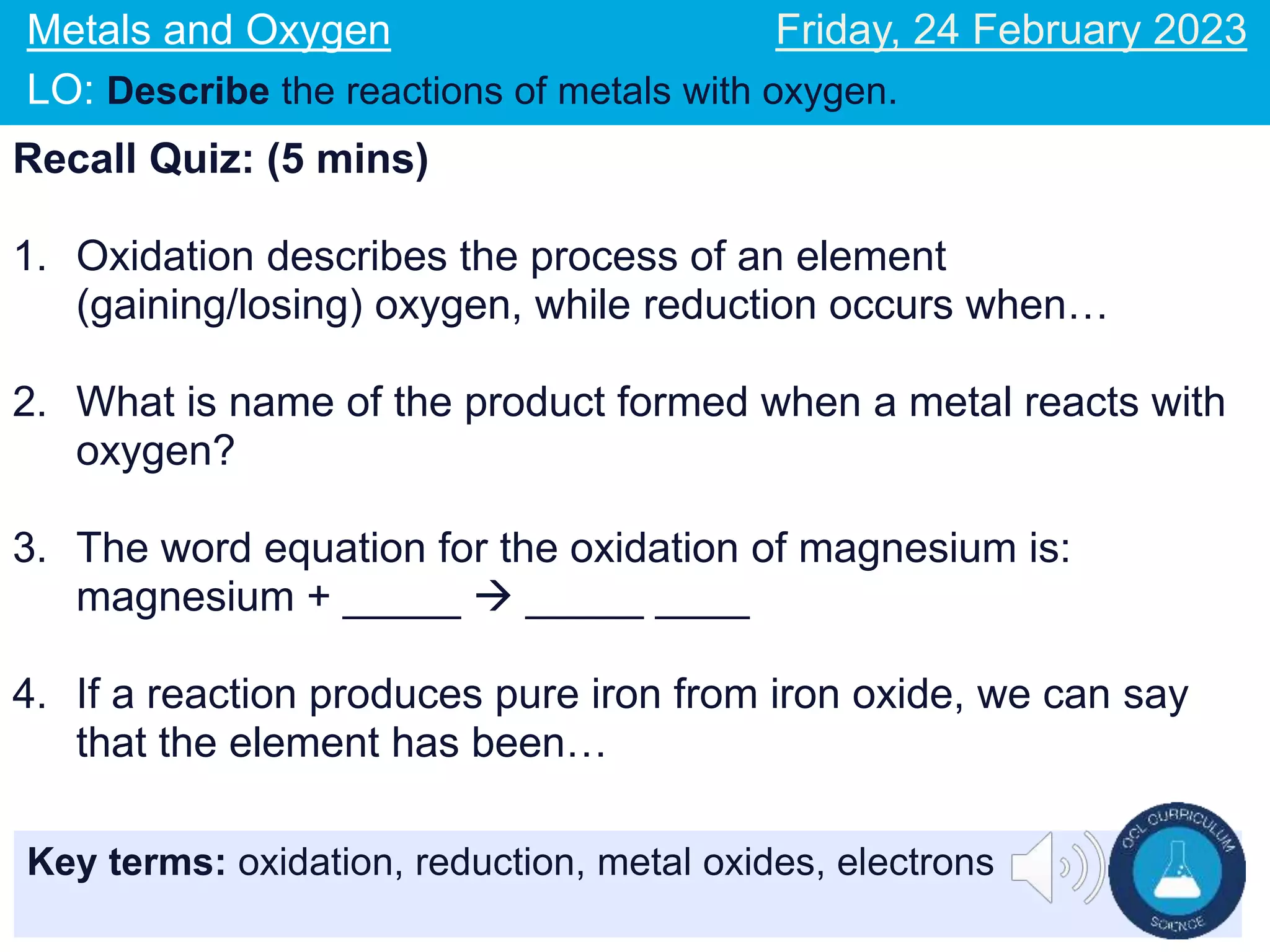 Key terms: oxidation, reduction, metal oxides, electrons
Metals and Oxygen
LO: Describe the reactions of metals with oxygen.
Friday, 24 February 2023
Recall Quiz: (5 mins)
1. Oxidation describes the process of an element
(gaining/losing) oxygen, while reduction occurs when…
2. What is name of the product formed when a metal reacts with
oxygen?
3. The word equation for the oxidation of magnesium is:
magnesium + _____  _____ ____
4. If a reaction produces pure iron from iron oxide, we can say
that the element has been…
 