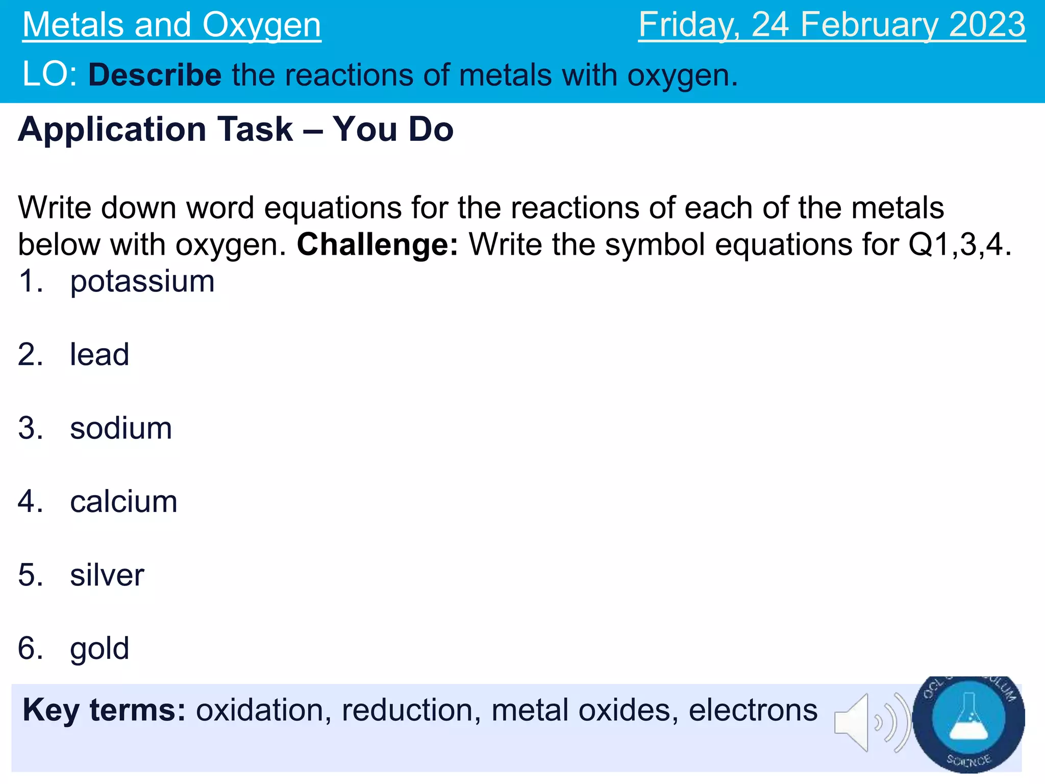 Key terms: oxidation, reduction, metal oxides, electrons
Metals and Oxygen
LO: Describe the reactions of metals with oxygen.
Friday, 24 February 2023
Application Task – You Do
Write down word equations for the reactions of each of the metals
below with oxygen. Challenge: Write the symbol equations for Q1,3,4.
1. potassium
2. lead
3. sodium
4. calcium
5. silver
6. gold
 
