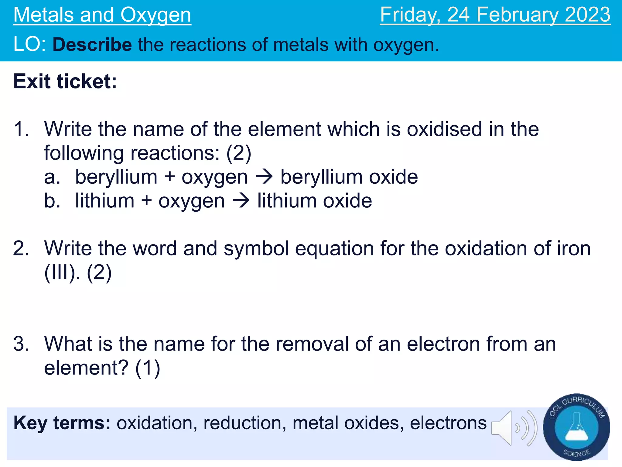 Key terms: oxidation, reduction, metal oxides, electrons
Metals and Oxygen
LO: Describe the reactions of metals with oxygen.
Friday, 24 February 2023
Exit ticket:
1. Write the name of the element which is oxidised in the
following reactions: (2)
a. beryllium + oxygen  beryllium oxide
b. lithium + oxygen  lithium oxide
2. Write the word and symbol equation for the oxidation of iron
(III). (2)
3. What is the name for the removal of an electron from an
element? (1)
 