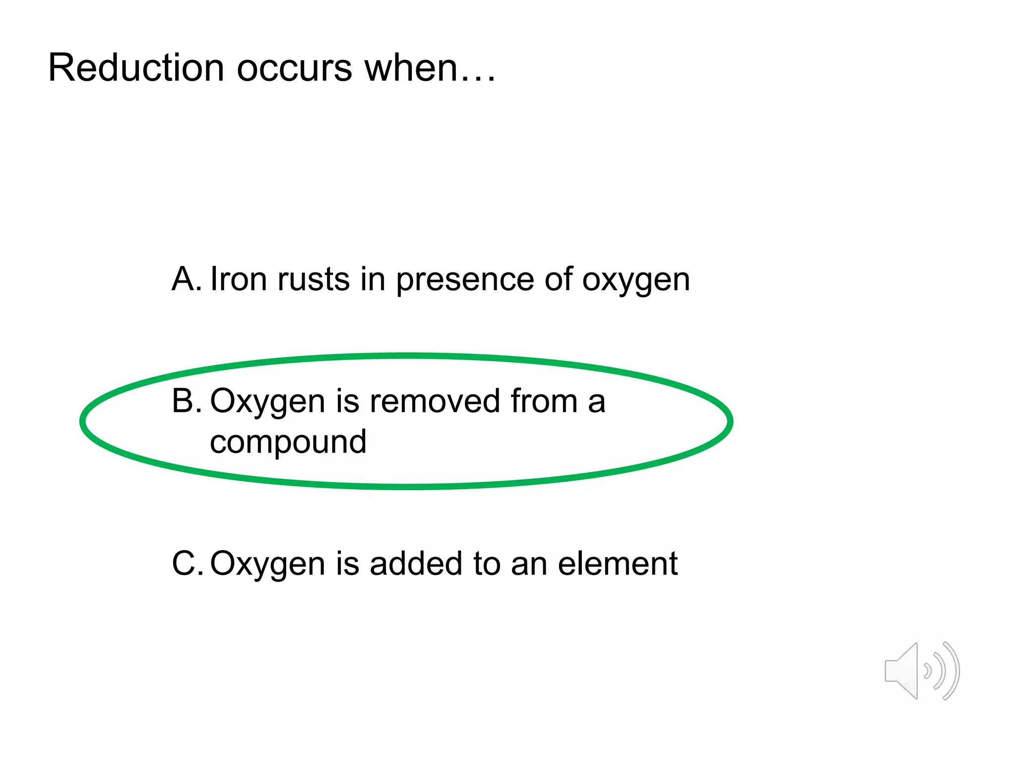 Reduction occurs when…
A. Iron rusts in presence of oxygen
B. Oxygen is removed from a
compound
C.Oxygen is added to an element
 