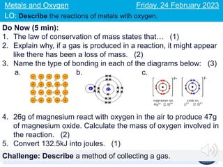 Key terms: oxidation, reduction, metal oxides, electrons
Metals and Oxygen
LO: Describe the reactions of metals with oxygen.
Friday, 24 February 2023
Do Now (5 min):
1. The law of conservation of mass states that… (1)
2. Explain why, if a gas is produced in a reaction, it might appear
like there has been a loss of mass. (2)
3. Name the type of bonding in each of the diagrams below: (3)
a. b. c.
4. 26g of magnesium react with oxygen in the air to produce 47g
of magnesium oxide. Calculate the mass of oxygen involved in
the reaction. (2)
5. Convert 132.5kJ into joules. (1)
Challenge: Describe a method of collecting a gas.
 