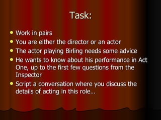 Task: Work in pairs You are either the director or an actor The actor playing Birling needs some advice He wants to know about his performance in Act One, up to the first few questions from the Inspector Script a conversation where you discuss the details of acting in this role… 