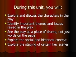 During this unit, you will: Explore and discuss the characters in the play Identify important themes and issues raised in the play See the play as a piece of drama, not just words on the page Explore the social and historical context Explore the staging of certain key scenes