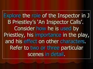Explore the role of the Inspector in J B Priestley’s ‘An Inspector Calls’. Consider how he is used by Priestley, his importance in the play, and his effect on other characters . Refer to two or three particular scenes in detail .