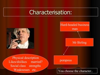 Characterisation: Physical description Likes/dislikes married? Social class strengths Weaknesses etc.. Mr Birling pompous Hard-headed business man You choose the character..
