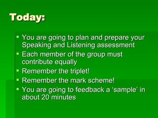 Today: You are going to plan and prepare your Speaking and Listening assessment Each member of the group must contribute equally Remember the triplet! Remember the mark scheme! You are going to feedback a ‘sample’ in about 20 minutes 