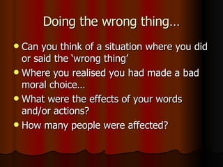 Doing the wrong thing… Can you think of a situation where you did or said the ‘wrong thing’ Where you realised you had made a bad moral choice… What were the effects of your words and/or actions? How many people were affected? 