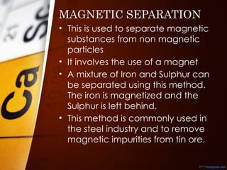 MAGNETIC SEPARATION
• This is used to separate magnetic
substances from non magnetic
particles
• It involves the use of a magnet
• A mixture of Iron and Sulphur can
be separated using this method.
The iron is magnetized and the
Sulphur is left behind.
• This method is commonly used in
the steel industry and to remove
magnetic impurities from tin ore.
 