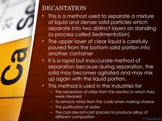 DECANTATION
• This is a method used to separate a mixture
of liquid and denser solid particles which
separate into two distinct layers on standing
(a process called Sedimentation)
• The upper layer of clear liquid is carefully
poured from the bottom solid portion into
another container
• It is a rapid but inaccurate method of
separation because during separation, the
solid may becomes agitated and may mix
up again with the liquid portion.
• This method is used in the industries for
– The separation of solids from the solution in which they
were cleaned
– To remove whey from the curds when making cheese
– The purification of water
– The cast-decant-cast process to produce alloys of
different composition
 