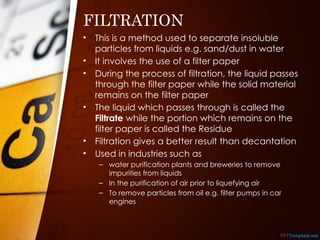 FILTRATION
• This is a method used to separate insoluble
particles from liquids e.g. sand/dust in water
• It involves the use of a filter paper
• During the process of filtration, the liquid passes
through the filter paper while the solid material
remains on the filter paper
• The liquid which passes through is called the
Filtrate while the portion which remains on the
filter paper is called the Residue
• Filtration gives a better result than decantation
• Used in industries such as
– water purification plants and breweries to remove
impurities from liquids
– In the purification of air prior to liquefying air
– To remove particles from oil e.g. filter pumps in car
engines
 