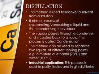 DISTILLATION
• This method is used to recover a solvent
from a solution
• It also a process of
evaporating/vapourising a liquid and
then condensing the vapour
• The vapour passes through a condenser
and is cooled back to a liquid. This
process is called Condensation
• This method can be used to separate
two liquids of different boiling points
e.g. a mixture of ethanol (78°C) and
water (100°C).
• Industrial application: This process is
used to purify liquids and in gin distilleries
 