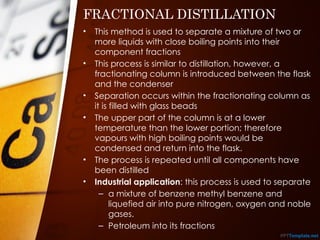 FRACTIONAL DISTILLATION
• This method is used to separate a mixture of two or
more liquids with close boiling points into their
component fractions
• This process is similar to distillation, however, a
fractionating column is introduced between the flask
and the condenser
• Separation occurs within the fractionating column as
it is filled with glass beads
• The upper part of the column is at a lower
temperature than the lower portion; therefore
vapours with high boiling points would be
condensed and return into the flask.
• The process is repeated until all components have
been distilled
• Industrial application: this process is used to separate
– a mixture of benzene methyl benzene and
liquefied air into pure nitrogen, oxygen and noble
gases.
– Petroleum into its fractions
 