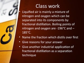 Class work
• Liquified air is mainly a mixture of
nitrogen and oxygen which can be
separated into its components by
fractional distillation. Boiling points of
nitrogen and oxygen are -196°C and –
185°C.
• Name the fraction which distils over first
• Give reasons for your answer
• Give another industrial application of
fractional distillation as a separation
technique
 