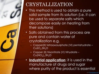 CRYSTALLIZATION
• This method is used to obtain a pure
solid sample from its solution (i.e. it can
be used to separate salts which
decompose easily on heating from
their solutions)
• Salts obtained from this process are
pure and contain water of
crystallization e.g.
– Copper(II) tetraoxosulphate (VI) pentahydrate –
CuSO4.5H2O
– Copper (II) trixonitrate (V) trihydrate –
Cu(NO3)2.3H2O
• Industrial application: it is used in the
manufacture of drugs and sugar
where purity of the product is essential
 