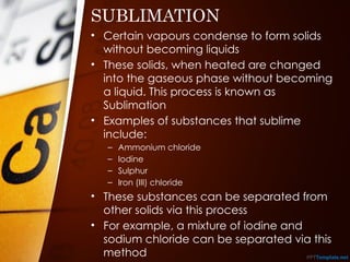 SUBLIMATION
• Certain vapours condense to form solids
without becoming liquids
• These solids, when heated are changed
into the gaseous phase without becoming
a liquid. This process is known as
Sublimation
• Examples of substances that sublime
include:
– Ammonium chloride
– Iodine
– Sulphur
– Iron (III) chloride
• These substances can be separated from
other solids via this process
• For example, a mixture of iodine and
sodium chloride can be separated via this
method
 