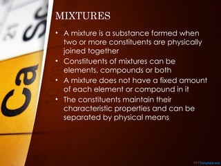 • A mixture is a substance formed when
two or more constituents are physically
joined together
• Constituents of mixtures can be
elements, compounds or both
• A mixture does not have a fixed amount
of each element or compound in it
• The constituents maintain their
characteristic properties and can be
separated by physical means
MIXTURES
 