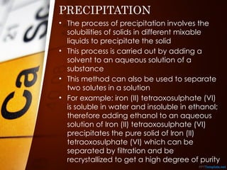 PRECIPITATION
• The process of precipitation involves the
solubilities of solids in different mixable
liquids to precipitate the solid
• This process is carried out by adding a
solvent to an aqueous solution of a
substance
• This method can also be used to separate
two solutes in a solution
• For example: iron (II) tetraoxosulphate (VI)
is soluble in water and insoluble in ethanol;
therefore adding ethanol to an aqueous
solution of Iron (II) tetraoxosulphate (VI)
precipitates the pure solid of Iron (II)
tetraoxosulphate (VI) which can be
separated by filtration and be
recrystallized to get a high degree of purity
 