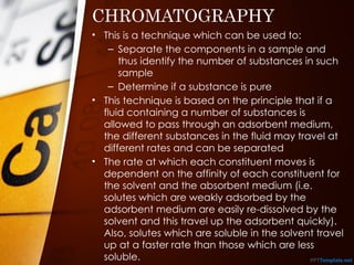 CHROMATOGRAPHY
• This is a technique which can be used to:
– Separate the components in a sample and
thus identify the number of substances in such
sample
– Determine if a substance is pure
• This technique is based on the principle that if a
fluid containing a number of substances is
allowed to pass through an adsorbent medium,
the different substances in the fluid may travel at
different rates and can be separated
• The rate at which each constituent moves is
dependent on the affinity of each constituent for
the solvent and the absorbent medium (i.e.
solutes which are weakly adsorbed by the
adsorbent medium are easily re-dissolved by the
solvent and this travel up the adsorbent quickly).
Also, solutes which are soluble in the solvent travel
up at a faster rate than those which are less
soluble.
 