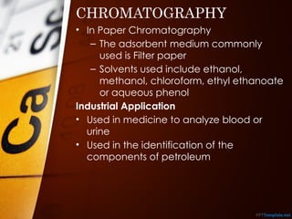 CHROMATOGRAPHY
• In Paper Chromatography
– The adsorbent medium commonly
used is Filter paper
– Solvents used include ethanol,
methanol, chloroform, ethyl ethanoate
or aqueous phenol
Industrial Application
• Used in medicine to analyze blood or
urine
• Used in the identification of the
components of petroleum
 