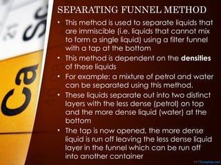SEPARATING FUNNEL METHOD
• This method is used to separate liquids that
are immiscible (i.e. liquids that cannot mix
to form a single liquid) using a filter funnel
with a tap at the bottom
• This method is dependent on the densities
of these liquids
• For example: a mixture of petrol and water
can be separated using this method.
• These liquids separate out into two distinct
layers with the less dense (petrol) on top
and the more dense liquid (water) at the
bottom
• The tap is now opened, the more dense
liquid is run off leaving the less dense liquid
layer in the funnel which can be run off
into another container
 
