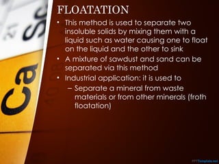 FLOATATION
• This method is used to separate two
insoluble solids by mixing them with a
liquid such as water causing one to float
on the liquid and the other to sink
• A mixture of sawdust and sand can be
separated via this method
• Industrial application: it is used to
– Separate a mineral from waste
materials or from other minerals (froth
floatation)
 