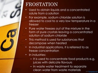 FROSTATION
• Used to obtain liquids and a concentrated
solute from a solution
• For example, sodium chloride solution is
allowed to cool to a very low temperature in a
freezer
• Pure water freezes out of the mixture in the
form of pure crystals leaving a concentrated
solution of sodium chloride
• This method is used for substances that
decompose when heated
• In industrial applications, it is referred to as
freeze concentration
• In industries:
– It is used to concentrate food products e.g.
juices with delicate flavours
– In waste water treatment to separate
clean water from waste materials
 