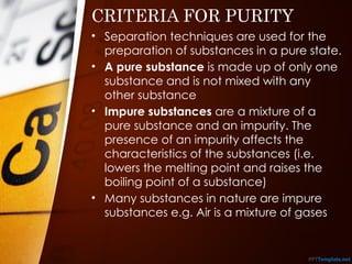 CRITERIA FOR PURITY
• Separation techniques are used for the
preparation of substances in a pure state.
• A pure substance is made up of only one
substance and is not mixed with any
other substance
• Impure substances are a mixture of a
pure substance and an impurity. The
presence of an impurity affects the
characteristics of the substances (i.e.
lowers the melting point and raises the
boiling point of a substance)
• Many substances in nature are impure
substances e.g. Air is a mixture of gases
 