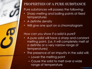 PROPERTIES OF A PURE SUBSTANCE
Pure substances will possess the following:
• Sharp melting and boiling points at fixed
temperatures
• A definite density
• Will give one spot on a chromatogram
How can you show if a solid is pure?
• A pure solid will have a sharp and constant
melting point. (i.e. it will completely melt at
a definite or a very narrow range of
temperatures)
• The presence of an impurity in the solid will:
– Lower the melting point
– Cause the solid to melt over a wide
range of temperature
 