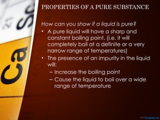 PROPERTIES OF A PURE SUBSTANCE
How can you show if a liquid is pure?
• A pure liquid will have a sharp and
constant boiling point. (i.e. it will
completely boil at a definite or a very
narrow range of temperatures)
• The presence of an impurity in the liquid
will:
– Increase the boiling point
– Cause the liquid to boil over a wide
range of temperature
 