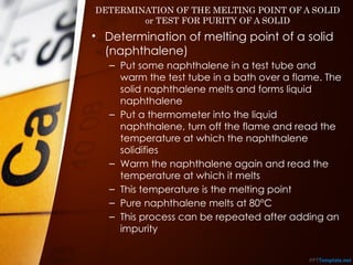 DETERMINATION OF THE MELTING POINT OF A SOLID
or TEST FOR PURITY OF A SOLID
• Determination of melting point of a solid
(naphthalene)
– Put some naphthalene in a test tube and
warm the test tube in a bath over a flame. The
solid naphthalene melts and forms liquid
naphthalene
– Put a thermometer into the liquid
naphthalene, turn off the flame and read the
temperature at which the naphthalene
solidifies
– Warm the naphthalene again and read the
temperature at which it melts
– This temperature is the melting point
– Pure naphthalene melts at 80°C
– This process can be repeated after adding an
impurity
 