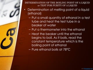 DETERMINATION OF THE BOILING POINT OF A LIQUID
or TEST FOR PURITY OF A LIQUID
• Determination of melting point of a liquid
(ethanol)
– Put a small quantity of ethanol in a test
tube and heat the test tube in a
beaker of water
– Put a thermometer into the ethanol
– Heat the beaker until the ethanol
begins to boil. As it boils, read the
constant temperature which is the
boiling point of ethanol
– Pure ethanol boils at 78°C
 