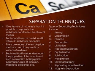 SEPARATION TECHNIQUES
• One feature of mixtures is that it is
possible to separate the
individual constituents by physical
means
• Each constituent of a mixture still
retains its individual properties
• There are many different physical
methods used to separate a
variety of mixtures
• Each method is dependent upon
the properties of the constituent
such as solubility, boiling point,
sublimation, rate of diffusion,
magnetic properties etc.
Types of Separating Techniques
include:
1. Sieving
2. Decantation
3. Filtration
4. Evaporation
5. Distillation
6. Fractional Distillation
7. Crystallization
8. Sublimation
9. Precipitation
10. Chromatography
11. Separating funnel method
12. Magnetic Separation
 