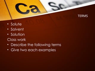 TERMS
• Solute
• Solvent
• Solution
Class work
• Describe the following terms
• Give two each examples
 