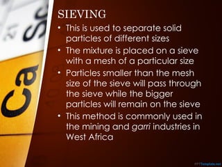 SIEVING
• This is used to separate solid
particles of different sizes
• The mixture is placed on a sieve
with a mesh of a particular size
• Particles smaller than the mesh
size of the sieve will pass through
the sieve while the bigger
particles will remain on the sieve
• This method is commonly used in
the mining and garri industries in
West Africa
 