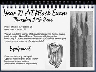 Please arrive at 8:30 outside D5
(your exam is from p1-3)
You will completing a range of observational drawings that link to your
previous project ‘Natural Forms’. This exam will give you the
opportunity to understand how an Art exam works and as a bonus give
you some extra coursework for your portfolio!
-Tonal pencils from your Art pack
-Optional interesting fruit or veg to draw
Considering texture and tone
(natural form objects will be provided)
 
