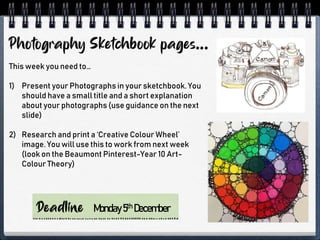 This week you need to…
1) Present your Photographs in your sketchbook. You
should have a small title and a short explanation
about your photographs (use guidance on the next
slide)
2) Research and print a ‘Creative Colour Wheel’
image. You will use this to work from next week
(look on the Beaumont Pinterest-Year 10 Art-
Colour Theory)
Monday5th December
 