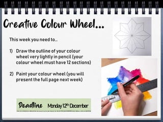 This week you need to…
1) Draw the outline of your colour
wheel very lightly in pencil (your
colour wheel must have 12 sections)
2) Paint your colour wheel (you will
present the full page next week)
Monday12th December
 
