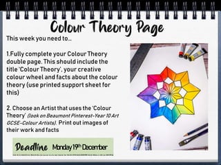 Monday19th December
This week you need to…
1.Fully complete your Colour Theory
double page. This should include the
title ‘Colour Theory’, your creative
colour wheel and facts about the colour
theory (use printed support sheet for
this)
2. Choose an Artist that uses the ‘Colour
Theory’ (look on Beaumont Pinterest-Year 10 Art
GCSE-Colour Artists). Print out images of
their work and facts
 