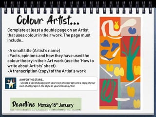 Monday16th January
Complete at least a double page on an Artist
that uses colour in their work. The page must
include…
-A small title (Artist’s name)
-Facts, opinions and how they have used the
colour theory in their Art work (use the ‘How to
write about Artists’ sheet)
-A transcription (copy) of the Artist’s work
AIM FOR THE STARS…
-Createa second page withyour own photograph and a copy of your
own photograph in the style of your chosen Artist
 