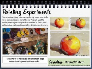 You are now going to create painting experiments for
your canvas in your sketchbook. You will use the
underpainting technique that you learnt from your
colour observations to complete these experiments.
Monday20th March
Please refer to next slide for options on page
content and layouts for these tasks…
 