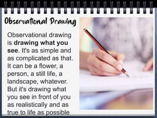 Observational drawing
is drawing what you
see. It's as simple and
as complicated as that.
It can be a flower, a
person, a still life, a
landscape, whatever.
But it's drawing what
you see in front of you
as realistically and as
true to life as possible
 