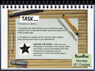 This week you need to….
1.Complete your artist writing for your sketchbook page
using the ‘How to write about Artists’ sheet and present the
whole double page.
2. Complete any targets set from previous tasks (please
read marking at the back of your sketchbook)
Monday
10th October
AIM FOR THE STARS… take your own
photograph in the style of your chosen artist
and create a second transcription from this.
Present the photography and your
transcription on the next double page of
your book.
 