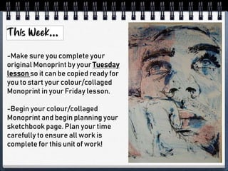 -Make sure you complete your
original Monoprint by your Tuesday
lesson so it can be copied ready for
you to start your colour/collaged
Monoprint in your Friday lesson.
-Begin your colour/collaged
Monoprint and begin planning your
sketchbook page. Plan your time
carefully to ensure all work is
complete for this unit of work!
 