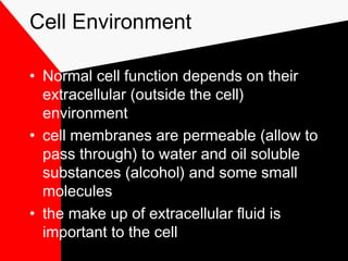 Cell Environment
• Normal cell function depends on their
extracellular (outside the cell)
environment
• cell membranes are permeable (allow to
pass through) to water and oil soluble
substances (alcohol) and some small
molecules
• the make up of extracellular fluid is
important to the cell
 