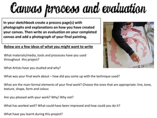 Below are a few ideas of what you might want to write
What materials/media, tools and processes have you used
throughout this project?
What Artists have you studied and why?
What was your final work about – how did you come up with the technique used?
What are the main formal elements of your final work? Choose the ones that are appropriate: line, tone,
texture, shape, form and colour.
Are you pleased with your work? Why/ Why not?
What has worked well? What could have been improved and how could you do it?
What have you learnt during this project?
In your sketchbook create a process page(s) with
photographs and explanations on how you have created
your canvas. Then write an evaluation on your completed
canvas and add a photograph of your final painting.
 