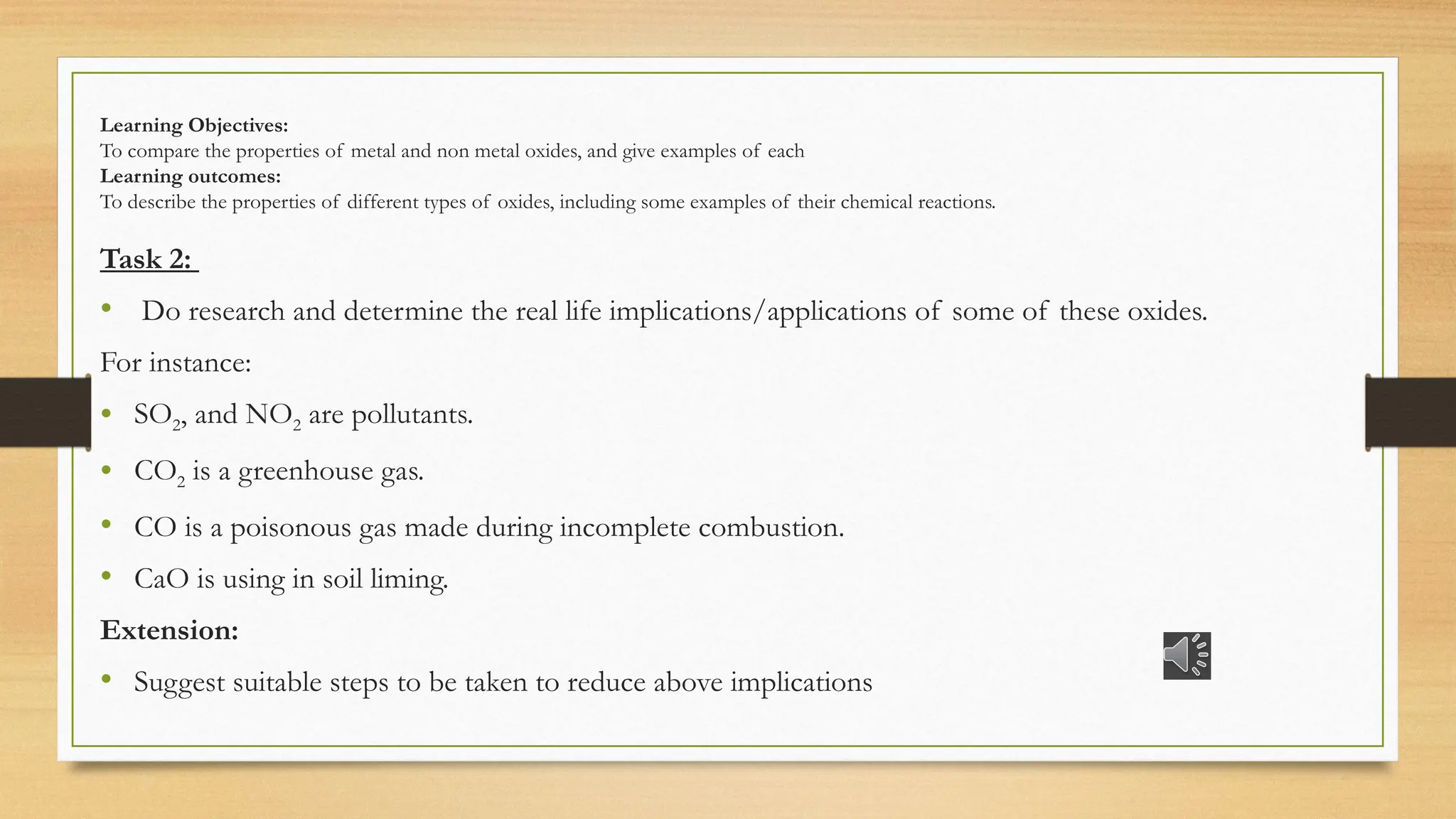 Learning Objectives:
To compare the properties of metal and non metal oxides, and give examples of each
Learning outcomes:
To describe the properties of different types of oxides, including some examples of their chemical reactions.
Task 2:
• Do research and determine the real life implications/applications of some of these oxides.
For instance:
• SO2, and NO2 are pollutants.
• CO2 is a greenhouse gas.
• CO is a poisonous gas made during incomplete combustion.
• CaO is using in soil liming.
Extension:
• Suggest suitable steps to be taken to reduce above implications
 