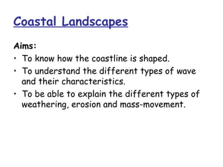 Coastal Landscapes
Aims:
• To know how the coastline is shaped.
• To understand the different types of wave
  and their characteristics.
• To be able to explain the different types of
  weathering, erosion and mass-movement.
 