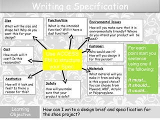 Learning
Objective
How can I write a design brief and specification for
the shoe project?
Size:
Cost:
Aesthetics:
Use / Function:
Materials:
Customer:
Who would use it?
How will you design it
for this person?
Environmental Issues
How will you make sure that it is
environmentally friendly? Where
do you intend your product will be
used?
Function/Use
What is the intended
function? Will it have a
dual function?
Size
What will the size and
shape be? Why do you
want this for your
design?
Cost
How much will it
cost? Is this
reasonable?
Aesthetics
How will it look and
feel? Is there a
reason for this?
Materials
What material will you
make it from and why
is this a good choice?
You can choose from
Plywood, MDF, Acrylic
or Polypropylene.
Safety
How will you make
sure that your
product is safe?
Writing a Specification
Use ACCESS
FM to structure
your Spec.
For each
point start you
sentence
using one if
the following:
It must...
It should...
It could...
 