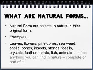 • Natural Form are objects in nature in thier
original form.
• Examples…
• Leaves, flowers, pine cones, sea weed,
shells, bones, insects, stones, fossils,
crystals, feathers, birds, fish, animals – in fact
anything you can find in nature – complete or
part of it.
 