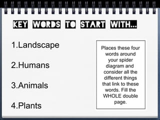 Places these four
words around
your spider
diagram and
consider all the
different things
that link to these
words. Fill the
WHOLE double
page.
1.Landscape
2.Humans
3.Animals
4.Plants
 